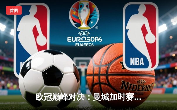 欧冠巅峰对决：曼城加时赛4-3力克拜仁，哈兰德帽子戏法创纪录